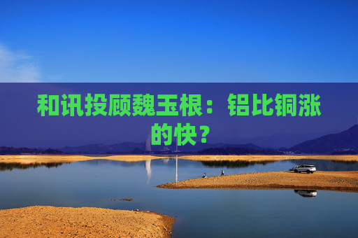和讯投顾魏玉根：铝比铜涨的快？
