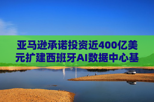 亚马逊承诺投资近400亿美元扩建西班牙AI数据中心基础设施
