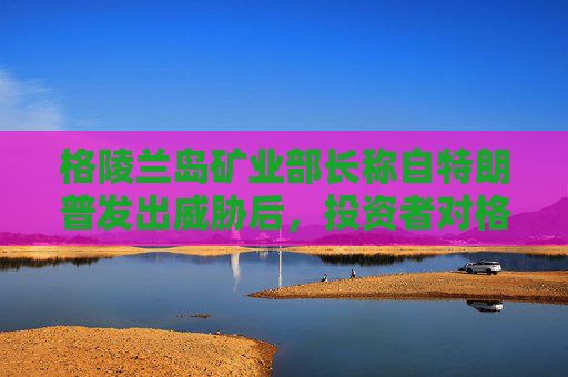 格陵兰岛矿业部长称自特朗普发出威胁后,投资者对格陵兰岛采矿业的兴趣增加