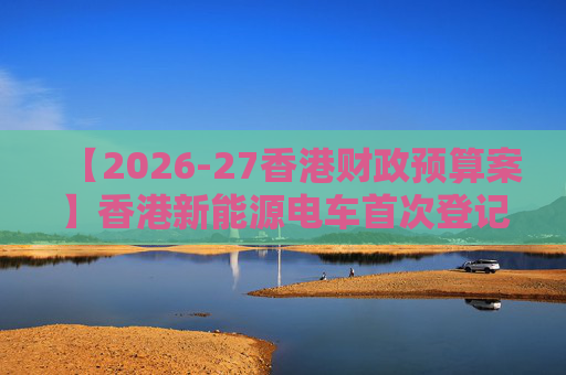 【2026-27香港财政预算案】香港新能源电车首次登记税延长至2028年 电动私家车税务宽减3月底终止