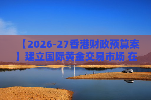 【2026-27香港财政预算案】建立国际黄金交易市场 在港进行黄金交易及结算将有税务优惠