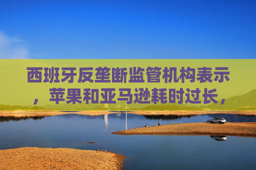 西班牙反垄断监管机构表示，苹果和亚马逊耗时过长，未能整改具有反竞争性质的合同