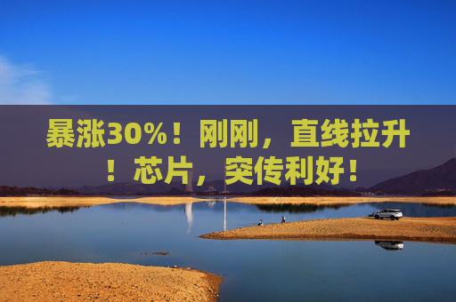 暴涨30%！刚刚，直线拉升！芯片，突传利好！