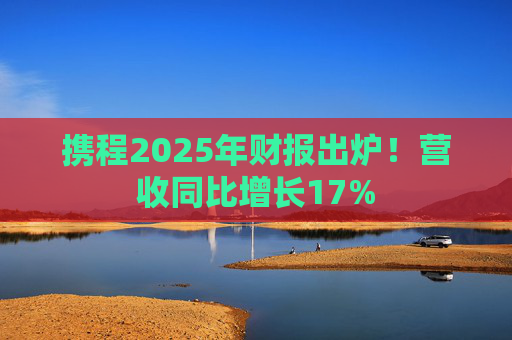 携程2025年财报出炉！营收同比增长17%  第1张