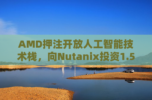 AMD押注开放人工智能技术栈，向Nutanix投资1.5亿美元