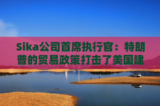 Sika公司首席执行官：特朗普的贸易政策打击了美国建筑业的乐观情绪