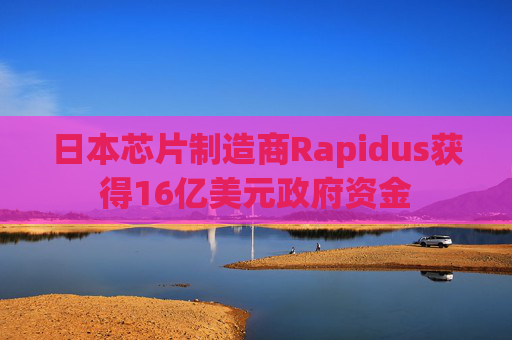 日本芯片制造商Rapidus获得16亿美元政府资金