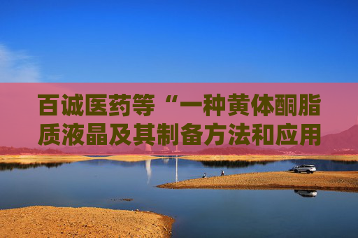 百诚医药等“一种黄体酮脂质液晶及其制备方法和应用”专利获授权 第1张 百诚医药等“一种黄体酮脂质液晶及其制备方法和应用”专利获授权 第1张