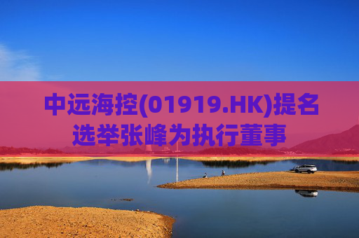 中远海控(01919.HK)提名选举张峰为执行董事