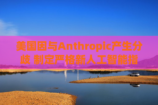 美国因与Anthropic产生分歧 制定严格新人工智能指南