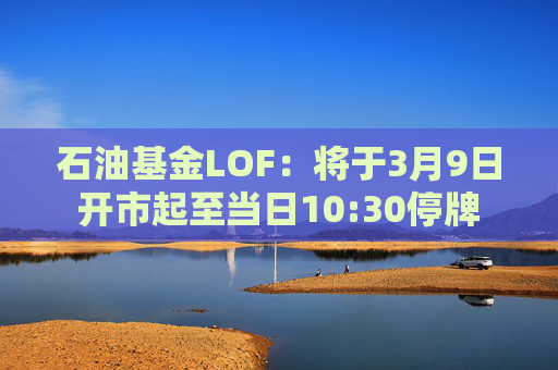 石油基金LOF：将于3月9日开市起至当日10:30停牌