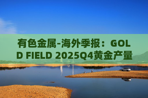 有色金属-海外季报:GOLD FIELD 2025Q4黄金产量环比增加9.6%至21.74吨 AISC环比上涨18.7%至1673美元/盎司 第1张 有色金属-海外季报:GOLD FIELD 2025Q4黄金产量环比增加9.6%至21.74吨 AISC环比上涨18.7%至1673美元/盎司 第1张