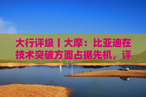 大行评级丨大摩：比亚迪在技术突破方面占据先机，评级“增持”