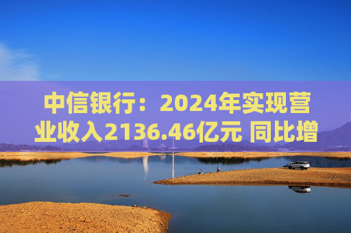 中信银行：2024年实现营业收入2136.46亿元 同比增长3.76%