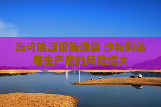 海湾能源设施遭袭 沙特阿美等生产商的风险增大