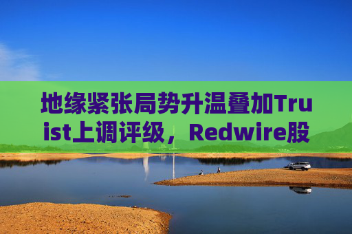 地缘紧张局势升温叠加Truist上调评级，Redwire股价逆市走高