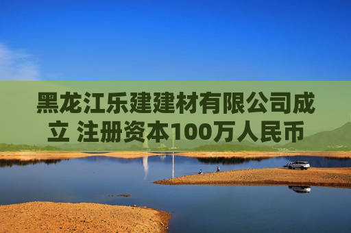 黑龙江乐建建材有限公司成立 注册资本100万人民币