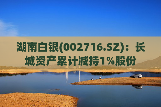 湖南白银(002716.SZ)：长城资产累计减持1%股份