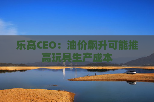 乐高CEO：油价飙升可能推高玩具生产成本