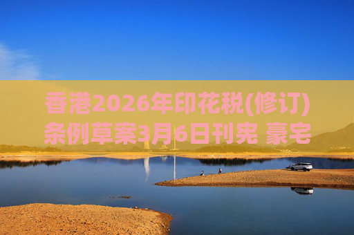 香港2026年印花税(修订)条例草案3月6日刊宪 豪宅交易印花税上调至6.5%
