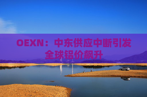 OEXN：中东供应中断引发全球铝价飙升