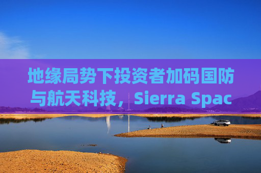 地缘局势下投资者加码国防与航天科技，Sierra Space估值达80亿美元