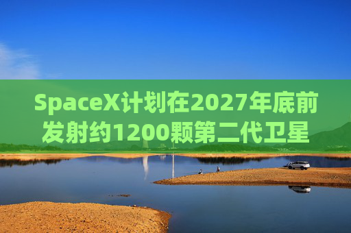 SpaceX计划在2027年底前发射约1200颗第二代卫星