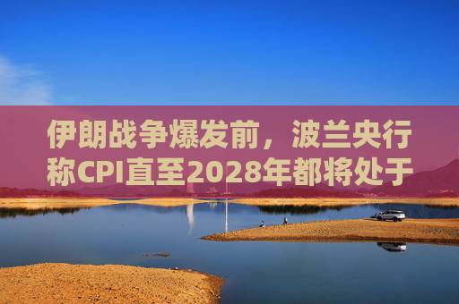 伊朗战争爆发前，波兰央行称CPI直至2028年都将处于目标区间内