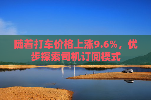 随着打车价格上涨9.6%，优步探索司机订阅模式