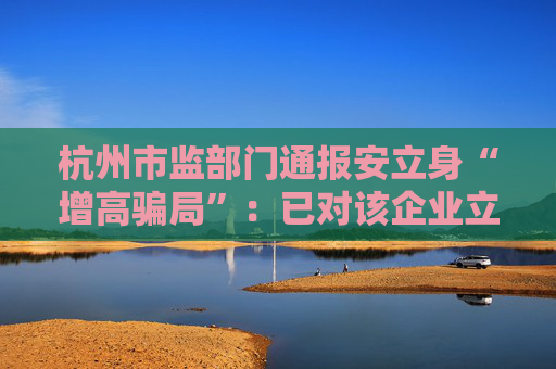 杭州市监部门通报安立身“增高骗局”:已对该企业立案调查 第1张 杭州市监部门通报安立身“增高骗局”:已对该企业立案调查 第1张