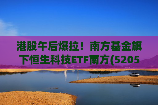 港股午后爆拉！南方基金旗下恒生科技ETF南方(520570)上涨2.83%，港股科技展现高弹性价值