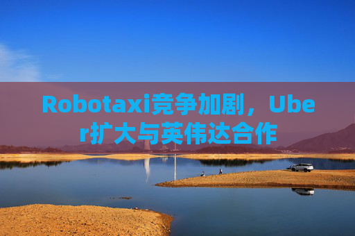Robotaxi竞争加剧，Uber扩大与英伟达合作