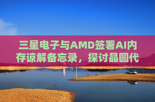 三星电子与AMD签署AI内存谅解备忘录，探讨晶圆代工合作