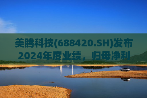 美腾科技(688420.SH)发布2024年度业绩,归母净利润4068万元,同比下降45.21%