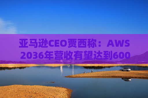 亚马逊CEO贾西称：AWS 2036年营收有望达到6000亿美元