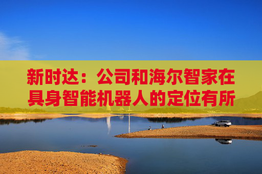 新时达：公司和海尔智家在具身智能机器人的定位有所不同