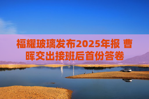 福耀玻璃发布2025年报 曹晖交出接班后首份答卷
