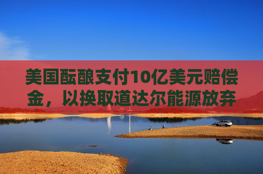 美国酝酿支付10亿美元赔偿金，以换取道达尔能源放弃海上风电项目