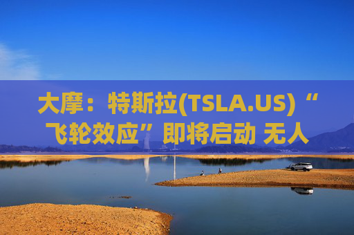大摩：特斯拉(TSLA.US)“飞轮效应”即将启动 无人驾驶出租车将是下一个核心增长极