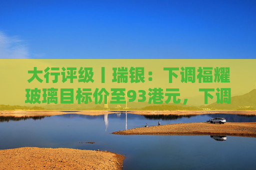 大行评级丨瑞银：下调福耀玻璃目标价至93港元，下调2026至28年盈利预测