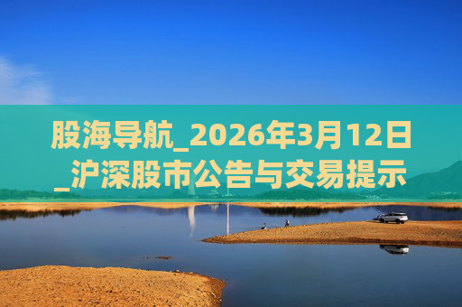 股海导航_2026年3月12日_沪深股市公告与交易提示