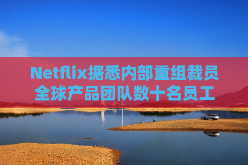 Netflix据悉内部重组裁员全球产品团队数十名员工