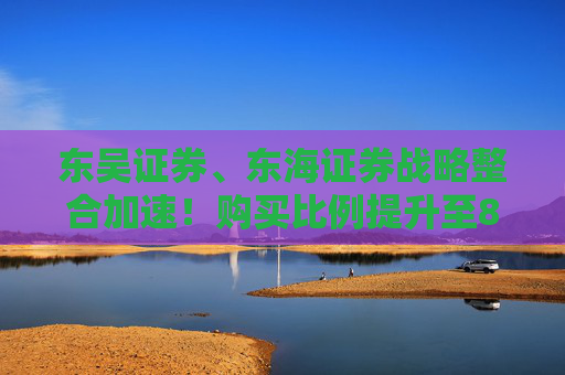 东吴证券、东海证券战略整合加速！购买比例提升至83.77%，释放什么信号？