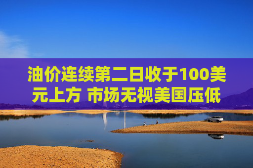 油价连续第二日收于100美元上方 市场无视美国压低油价措施