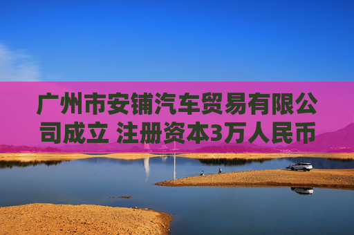 广州市安铺汽车贸易有限公司成立 注册资本3万人民币