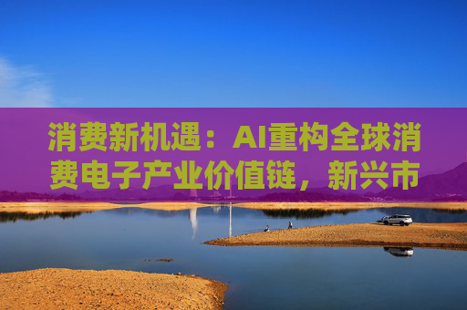 消费新机遇：AI重构全球消费电子产业价值链，新兴市场里藏着增长密码