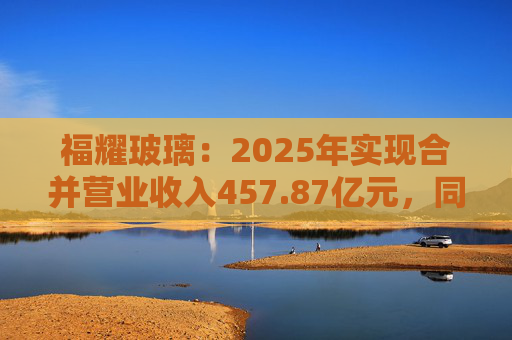福耀玻璃：2025年实现合并营业收入457.87亿元，同比增长16.65%