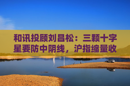 和讯投顾刘昌松：三颗十字星要防中阴线，沪指缩量收阴报3368点