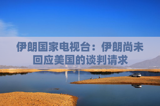 伊朗国家电视台：伊朗尚未回应美国的谈判请求