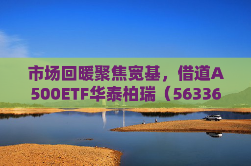 市场回暖聚焦宽基，借道A500ETF华泰柏瑞（563360）助力低成本布局核心资产